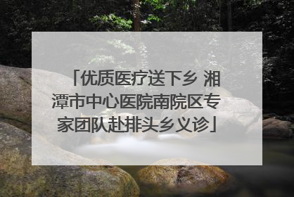 优质医疗送下乡 湘潭市中心医院南院区专家团队赴排头乡义诊