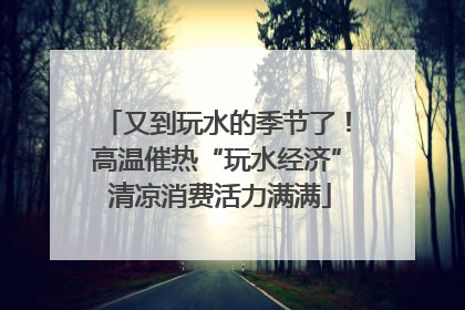 又到玩水的季节了！高温催热“玩水经济” 清凉消费活力满满