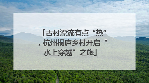 古村漂流有点“热”，杭州桐庐乡村开启“水上穿越”之旅