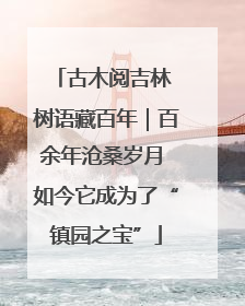 古木阅吉林 树语藏百年｜百余年沧桑岁月 如今它成为了“镇园之宝”