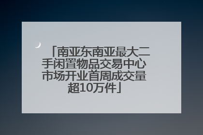 南亚东南亚最大二手闲置物品交易中心市场开业首周成交量超10万件