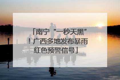 南宁“一秒天黑”！广西多地发布暴雨红色预警信号