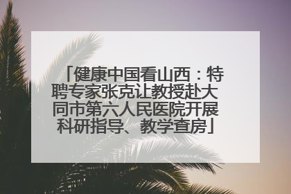 健康中国看山西：特聘专家张克让教授赴大同市第六人民医院开展科研指导、教学查房
