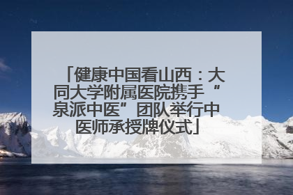 健康中国看山西：大同大学附属医院携手“泉派中医”团队举行中医师承授牌仪式