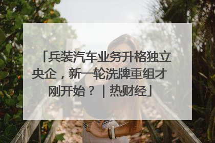兵装汽车业务升格独立央企，新一轮洗牌重组才刚开始？｜热财经