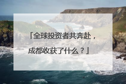 全球投资者共奔赴，成都收获了什么？