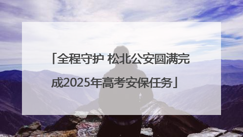 全程守护 松北公安圆满完成2025年高考安保任务