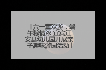 六一童欢游，端午粽情浓 宜宾江安县幼儿园开展亲子趣味游园活动
