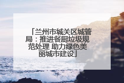 兰州市城关区城管局：推进餐厨垃圾规范处理 助力绿色美丽城市建设