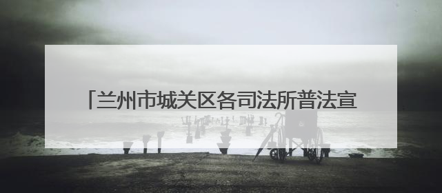 兰州市城关区各司法所普法宣传双管齐下 法治精神润民心