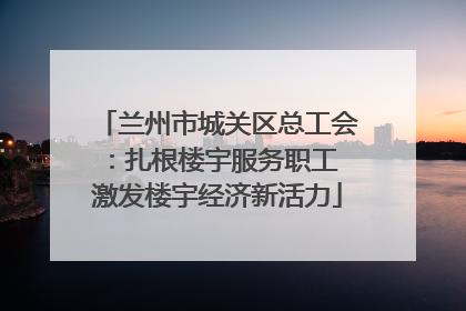 兰州市城关区总工会：扎根楼宇服务职工 激发楼宇经济新活力