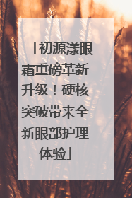 初源漾眼霜重磅革新升级！硬核突破带来全新眼部护理体验