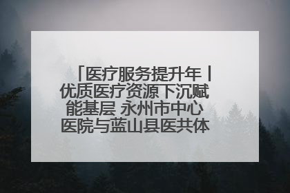 医疗服务提升年丨优质医疗资源下沉赋能基层 永州市中心医院与蓝山县医共体总院共筑健康屏障