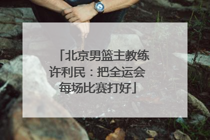 北京男篮主教练许利民：把全运会每场比赛打好