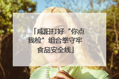 咸阳打好“你点我检”组合拳守牢食品安全线