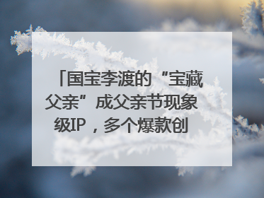 国宝李渡的“宝藏父亲”成父亲节现象级IP，多个爆款创造数千万流量
