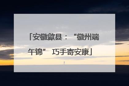 安徽歙县：“徽州端午锦” 巧手寄安康