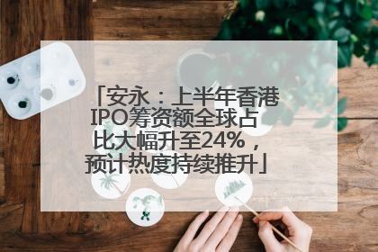 安永：上半年香港IPO筹资额全球占比大幅升至24%，预计热度持续推升