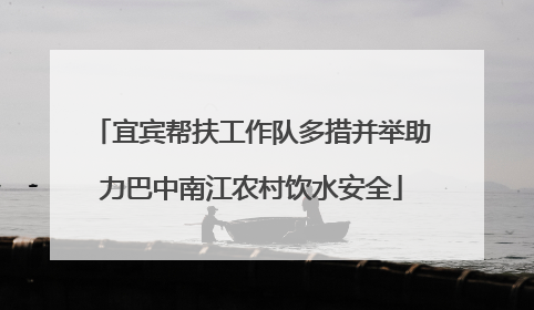 宜宾帮扶工作队多措并举助力巴中南江农村饮水安全