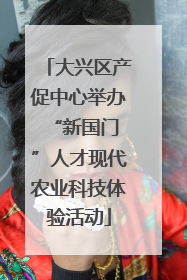 大兴区产促中心举办 “新国门”人才现代农业科技体验活动