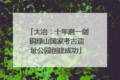 大冶：十年磨一剑 铜绿山国家考古遗址公园创建成功