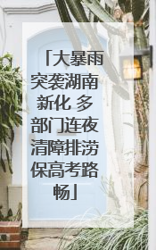 大暴雨突袭湖南新化 多部门连夜清障排涝保高考路畅