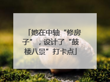 她在中轴“修房子”，设计了“鼓楼八景”打卡点