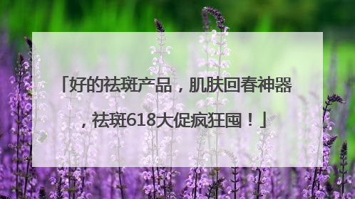 好的祛斑产品，肌肤回春神器，祛斑618大促疯狂囤！