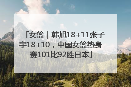 女篮｜韩旭18+11张子宇18+10，中国女篮热身赛101比92胜日本
