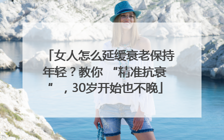 女人怎么延缓衰老保持年轻？教你 “精准抗衰”，30岁开始也不晚