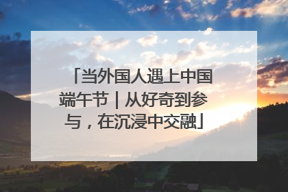 当外国人遇上中国端午节｜从好奇到参与，在沉浸中交融