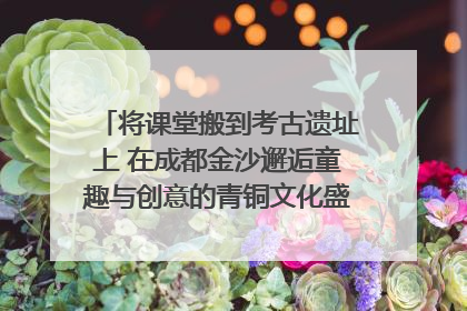 将课堂搬到考古遗址上 在成都金沙邂逅童趣与创意的青铜文化盛宴｜文化中国行