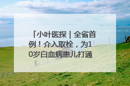 小叶医探｜全省首例！介入取栓，为10岁白血病患儿打通生命之“脉”