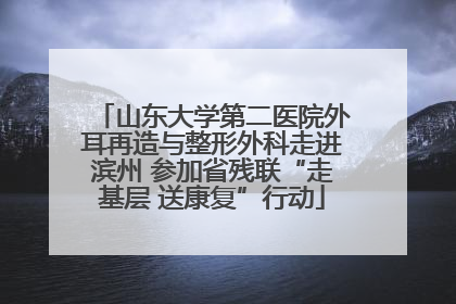 山东大学第二医院外耳再造与整形外科走进滨州 参加省残联“走基层 送康复”行动