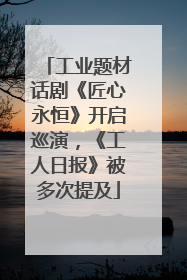 工业题材话剧《匠心永恒》开启巡演，《工人日报》被多次提及