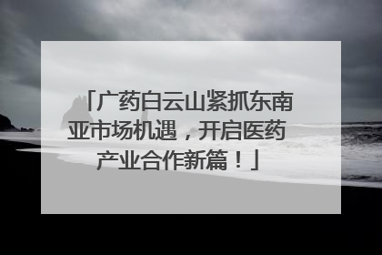 广药白云山紧抓东南亚市场机遇，开启医药产业合作新篇！