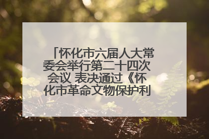 怀化市六届人大常委会举行第二十四次会议 表决通过《怀化市革命文物保护利用若干规定》