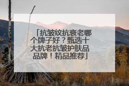 抗皱纹抗衰老哪个牌子好？甄选十大抗老抗皱护肤品品牌！精品推荐