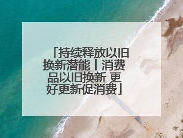 持续释放以旧换新潜能丨消费品以旧换新 更好更新促消费