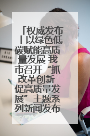 权威发布丨以绿色低碳赋能高质量发展 我市召开“抓改革创新 促高质量发展”主题系列新闻发布会第七场