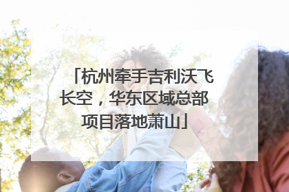 杭州牵手吉利沃飞长空，华东区域总部项目落地萧山