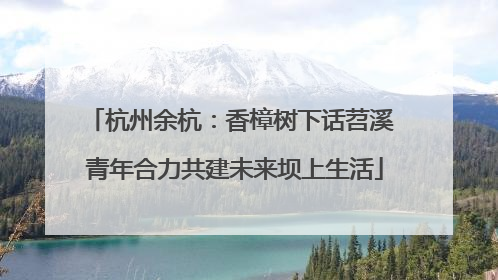 杭州余杭：香樟树下话苕溪 青年合力共建未来坝上生活