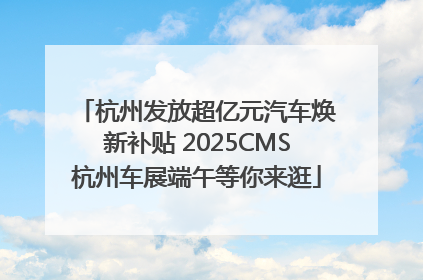 杭州发放超亿元汽车焕新补贴 2025CMS杭州车展端午等你来逛