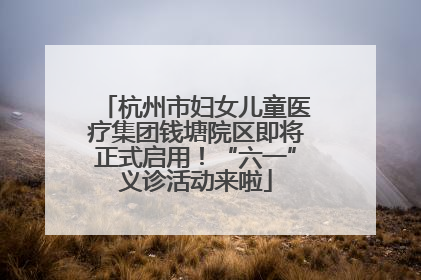 杭州市妇女儿童医疗集团钱塘院区即将正式启用！“六一”义诊活动来啦