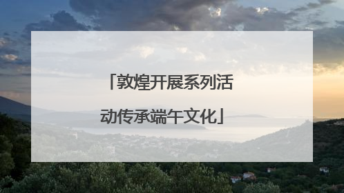 敦煌开展系列活动传承端午文化