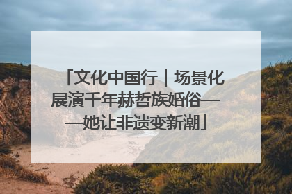 文化中国行｜场景化展演千年赫哲族婚俗——她让非遗变新潮