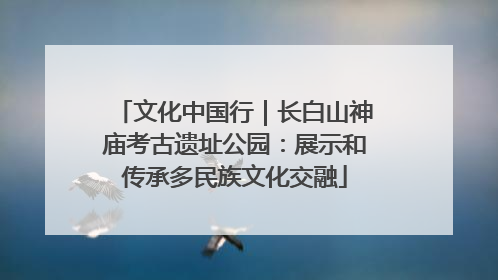 文化中国行｜长白山神庙考古遗址公园：展示和传承多民族文化交融