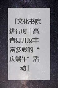 文化书院进行时｜高青县开展丰富多彩的“庆端午”活动