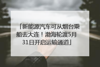 新能源汽车可从烟台乘船去大连！渤海轮渡5月31日开启运输通道