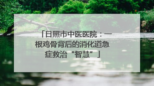 日照市中医医院：一根鸡骨背后的消化道急症救治“智慧”